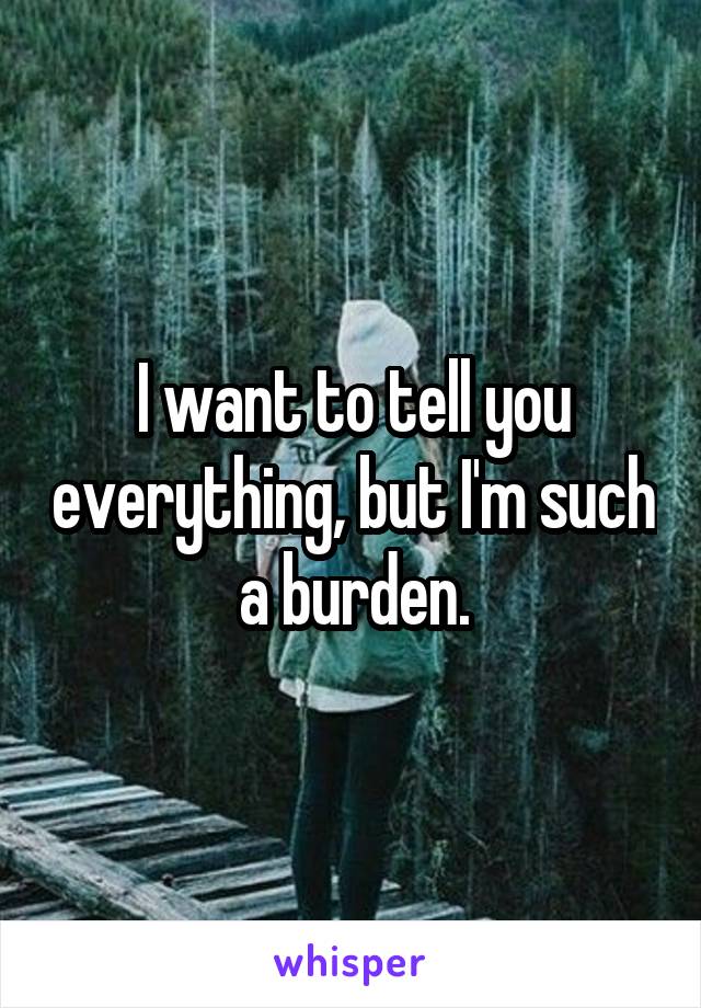 I want to tell you everything, but I'm such a burden.