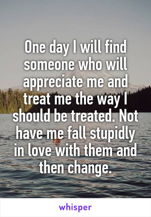 One day I will find someone who will appreciate me and treat me the way I should be treated. Not have me fall stupidly in love with them and then change.