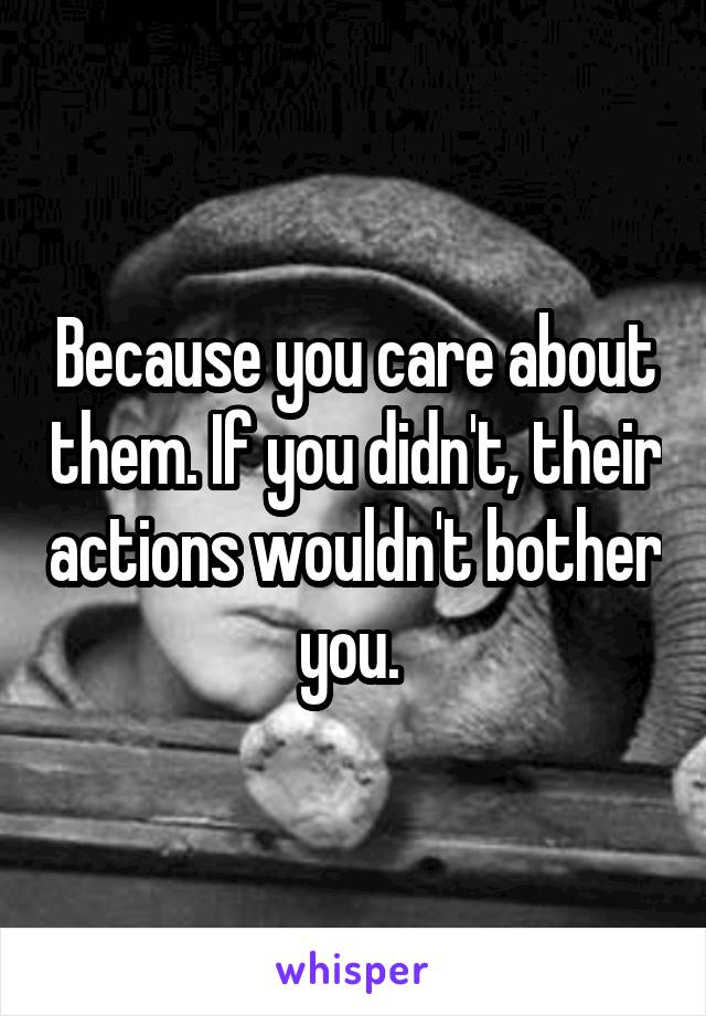 Because you care about them. If you didn't, their actions wouldn't bother you. 