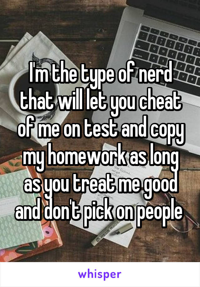 I'm the type of nerd that will let you cheat of me on test and copy my homework as long as you treat me good and don't pick on people 