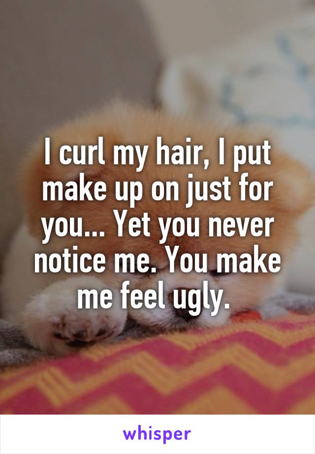 I curl my hair, I put make up on just for you... Yet you never notice me. You make me feel ugly. 