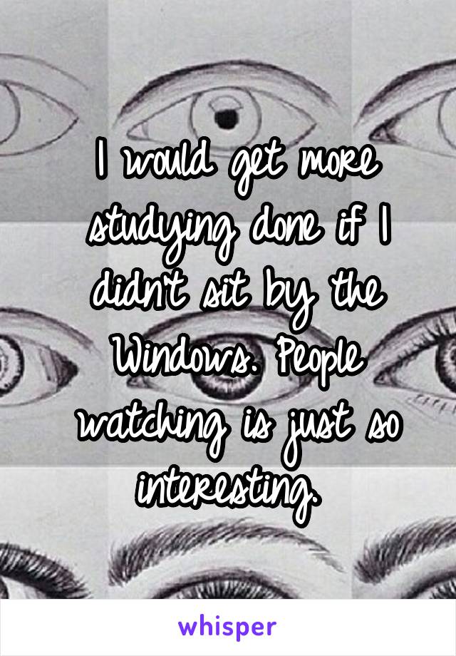 I would get more studying done if I didn't sit by the Windows. People watching is just so interesting. 