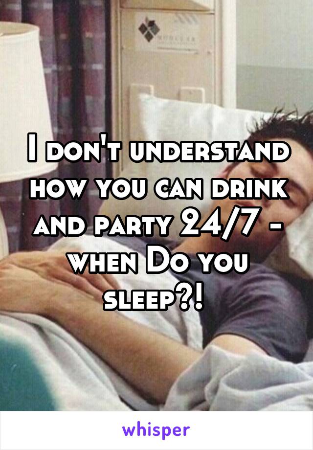 I don't understand how you can drink and party 24/7 - when Do you sleep?! 