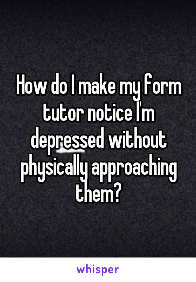 How do I make my form tutor notice I'm depressed without physically approaching them?