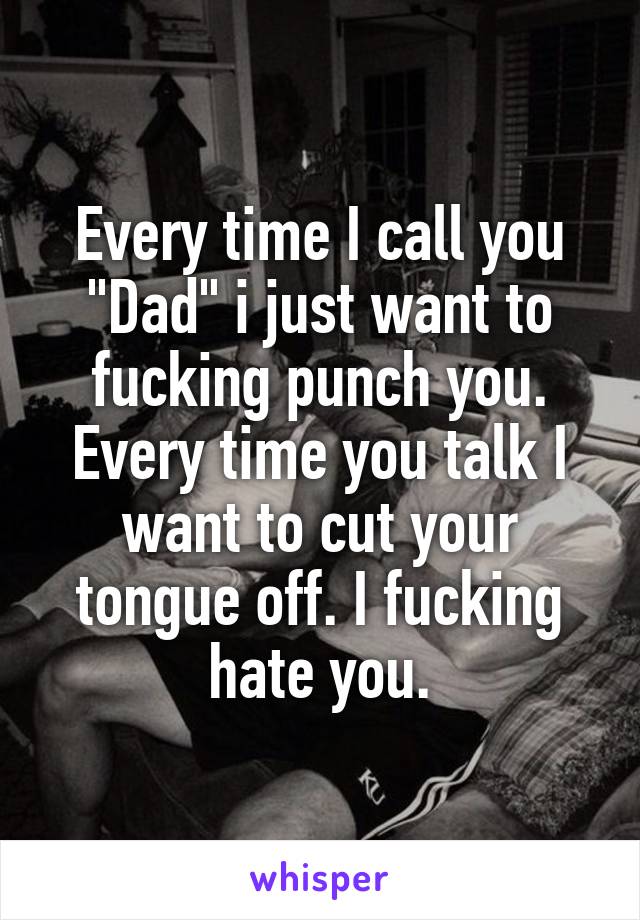 Every time I call you "Dad" i just want to fucking punch you. Every time you talk I want to cut your tongue off. I fucking hate you.