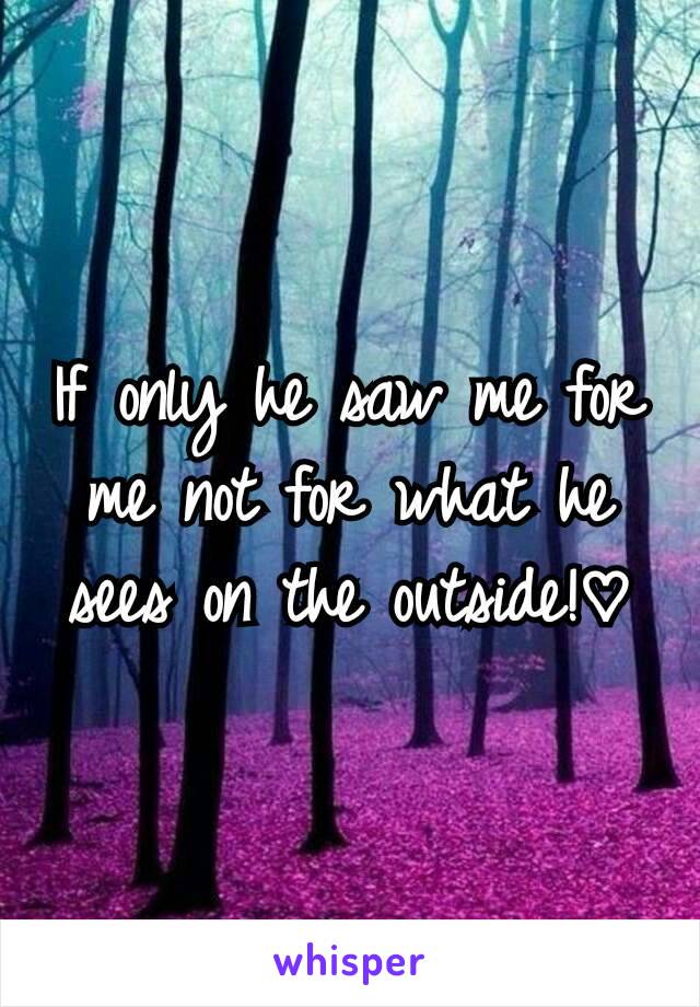 If only he saw me for me not for what he sees on the outside!♡