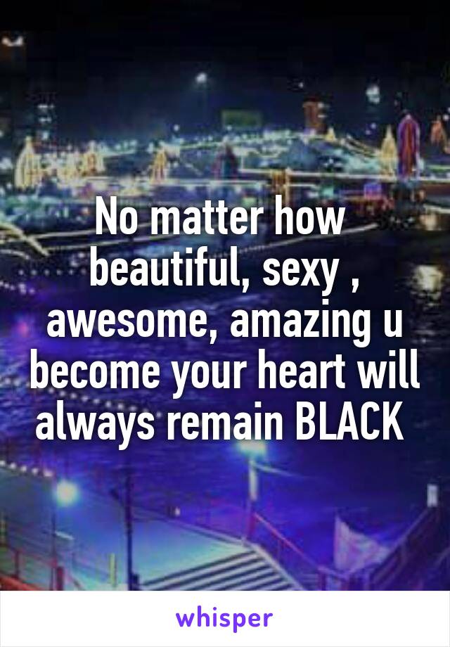 No matter how  beautiful, sexy , awesome, amazing u become your heart will always remain BLACK 