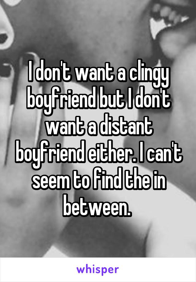 I don't want a clingy boyfriend but I don't want a distant boyfriend either. I can't seem to find the in between. 