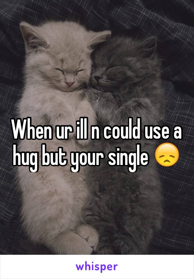 When ur ill n could use a hug but your single 😞