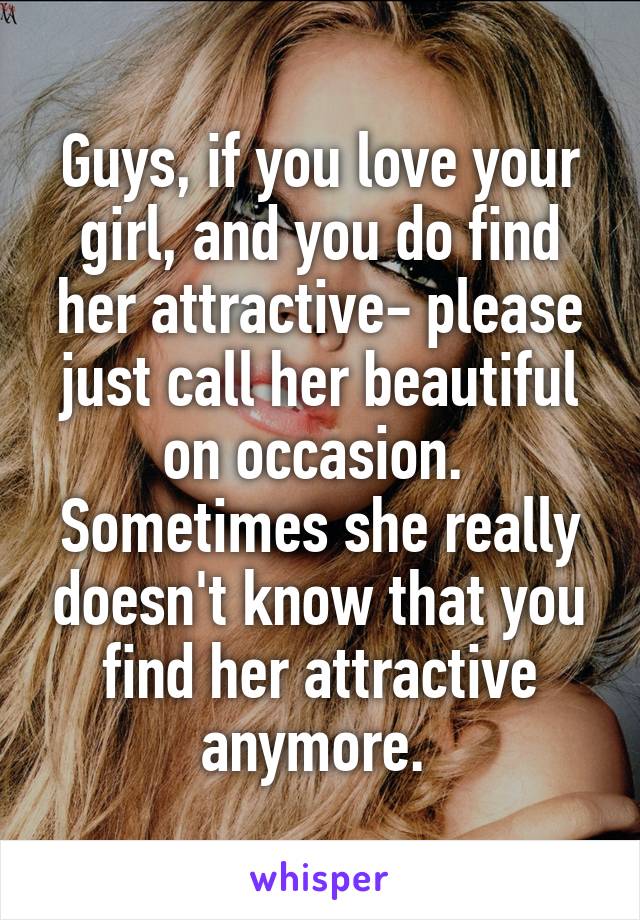 Guys, if you love your girl, and you do find her attractive- please just call her beautiful on occasion. 
Sometimes she really doesn't know that you find her attractive anymore. 