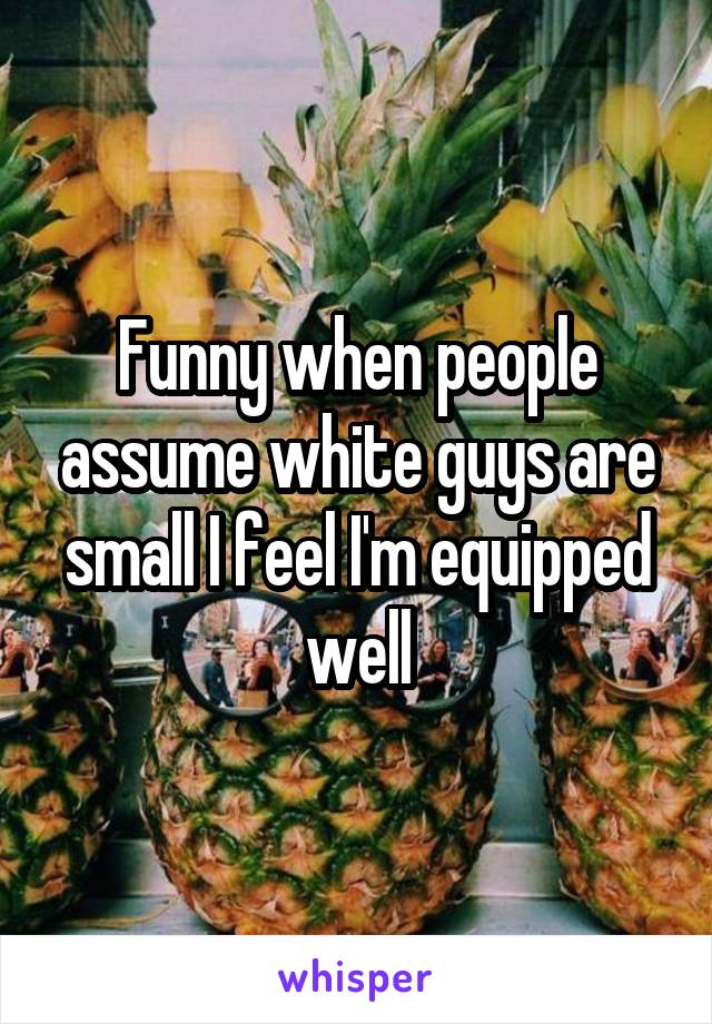 Funny when people assume white guys are small I feel I'm equipped well