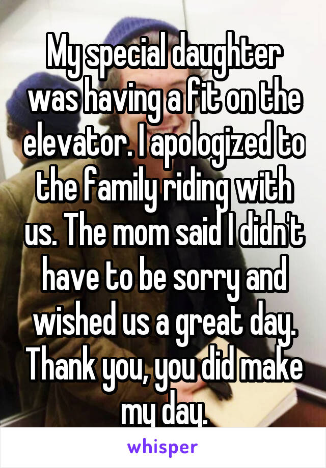 My special daughter was having a fit on the elevator. I apologized to the family riding with us. The mom said I didn't have to be sorry and wished us a great day. Thank you, you did make my day.