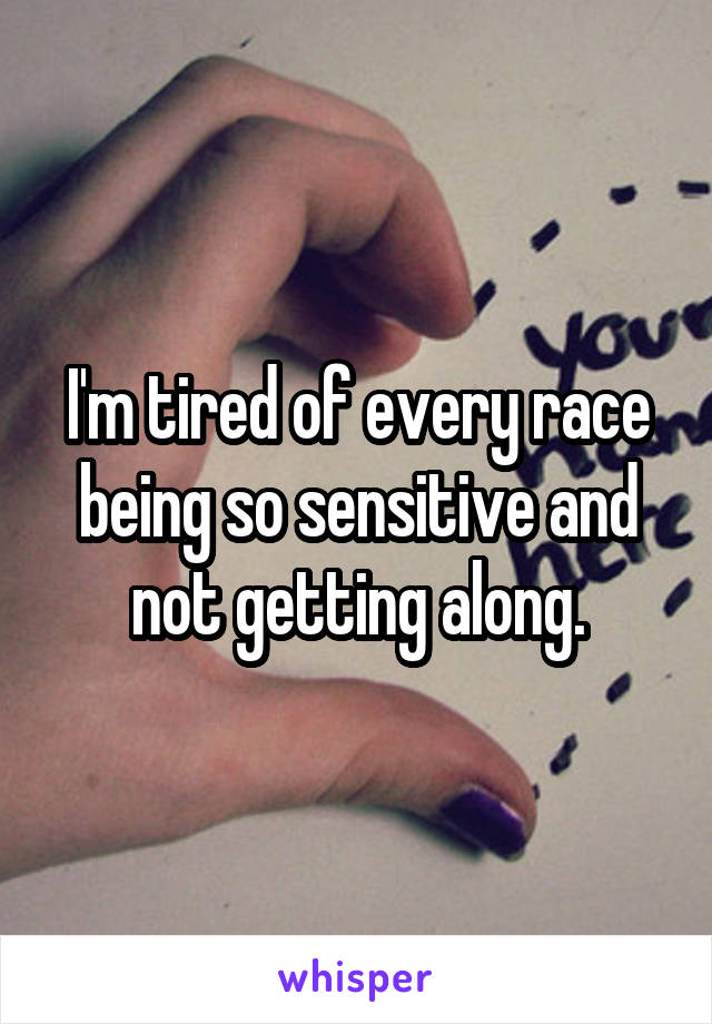 I'm tired of every race being so sensitive and not getting along.