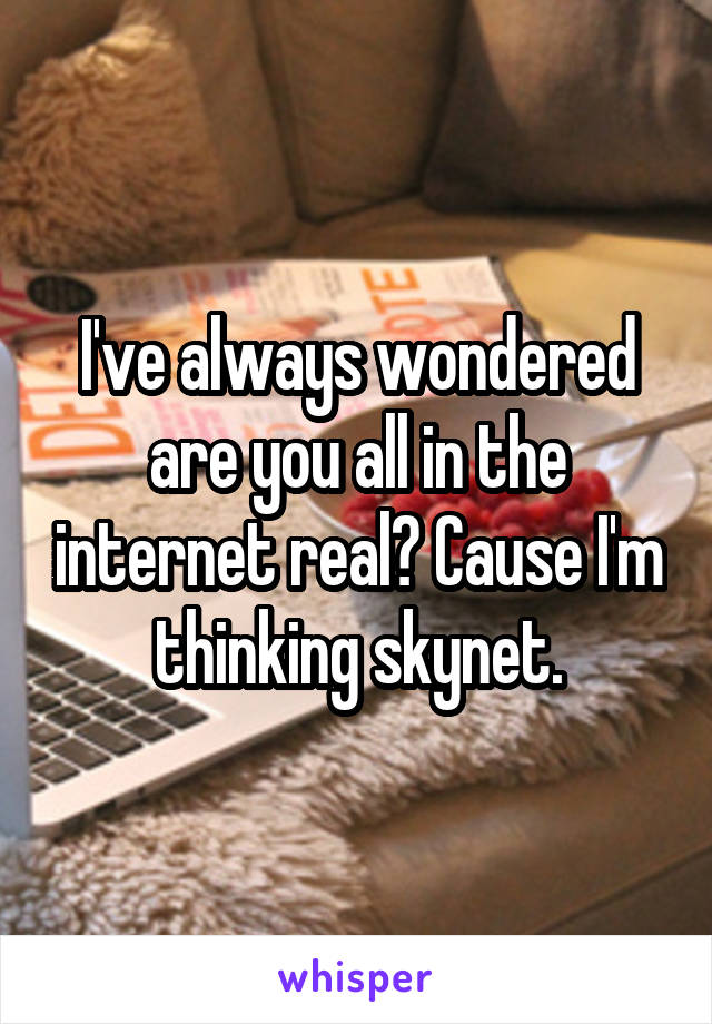 I've always wondered are you all in the internet real? Cause I'm thinking skynet.