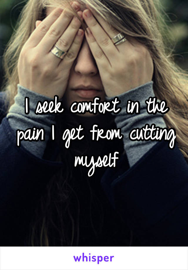 I seek comfort in the pain I get from cutting myself