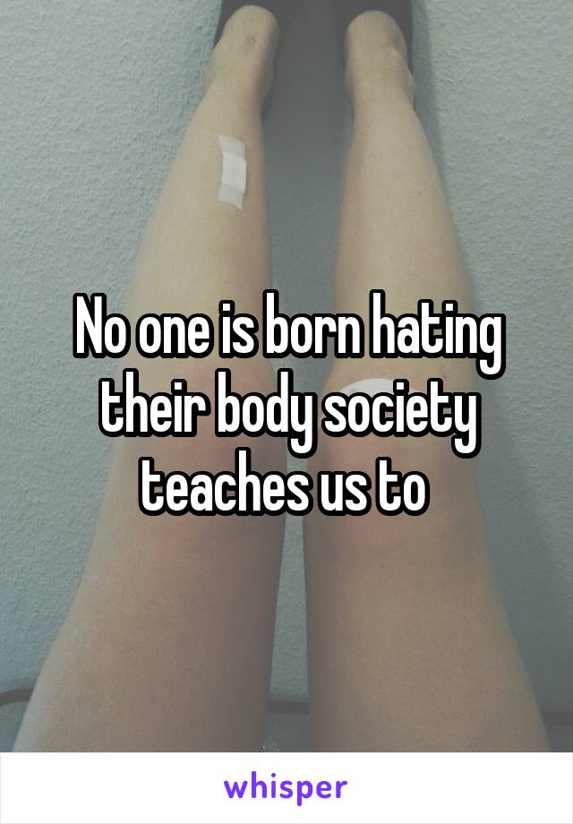 No one is born hating their body society teaches us to 