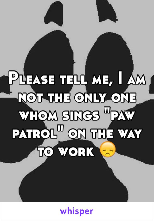 Please tell me, I am not the only one whom sings "paw patrol" on the way to work 😞