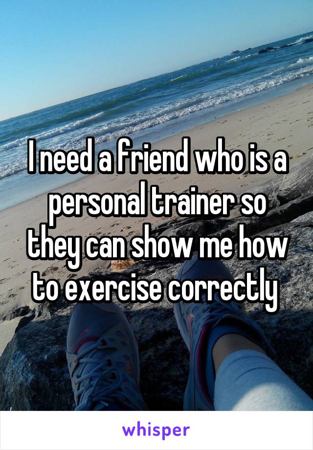 I need a friend who is a personal trainer so they can show me how to exercise correctly 