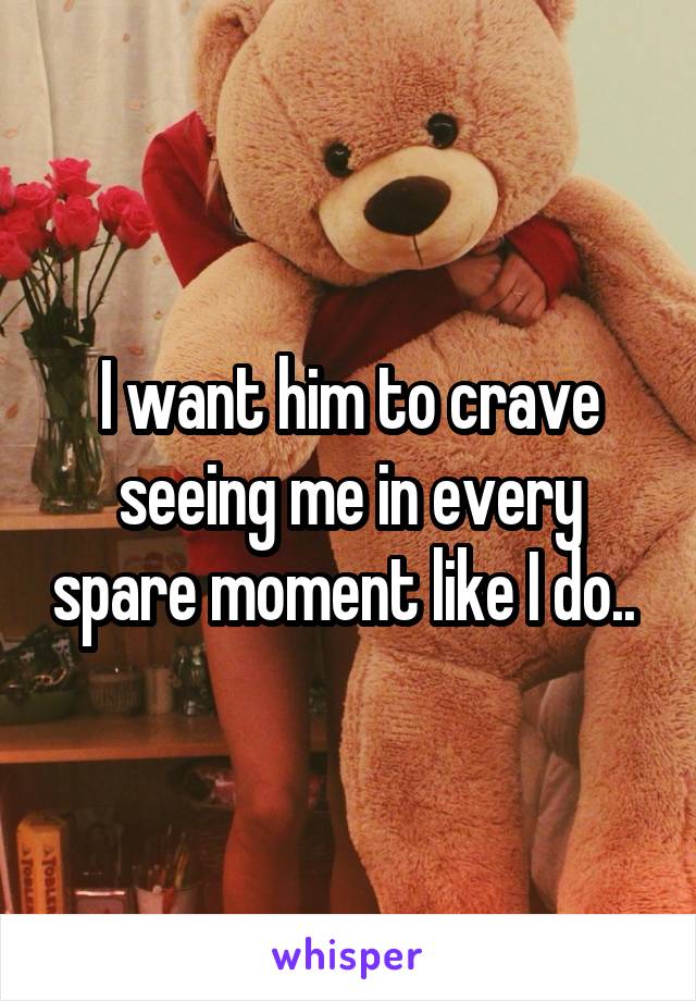 I want him to crave seeing me in every spare moment like I do.. 