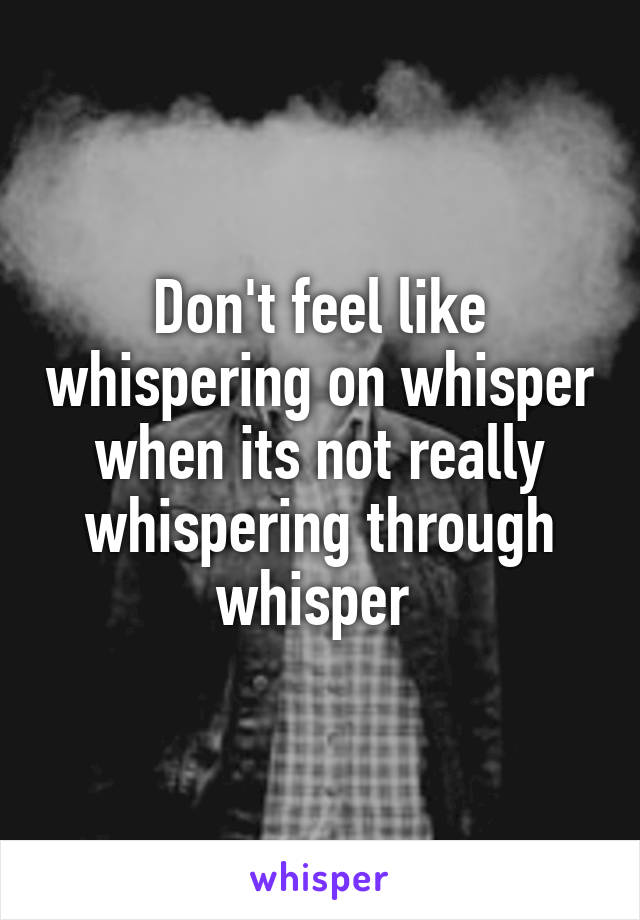 Don't feel like whispering on whisper when its not really whispering through whisper 