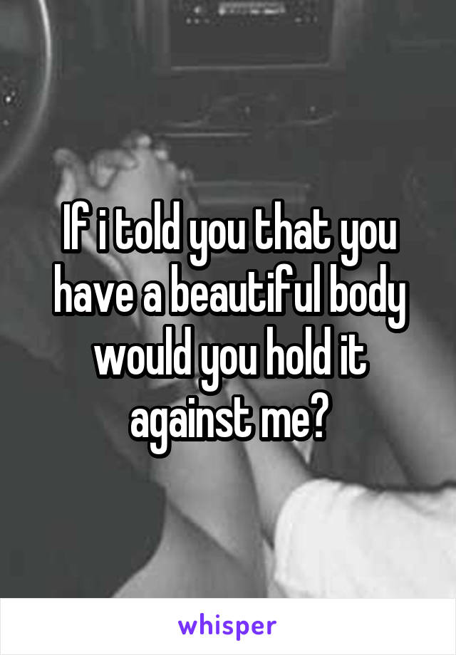 If i told you that you have a beautiful body would you hold it against me?