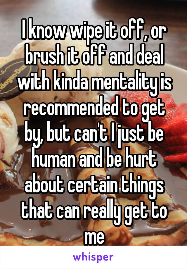 I know wipe it off, or brush it off and deal with kinda mentality is recommended to get by, but can't I just be human and be hurt about certain things that can really get to me