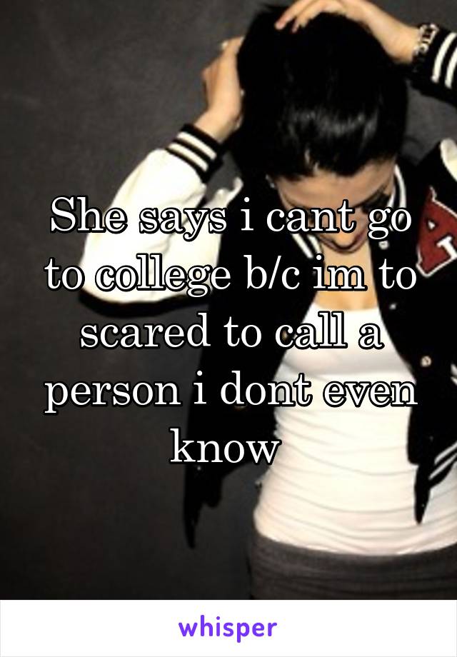 She says i cant go to college b/c im to scared to call a person i dont even know 