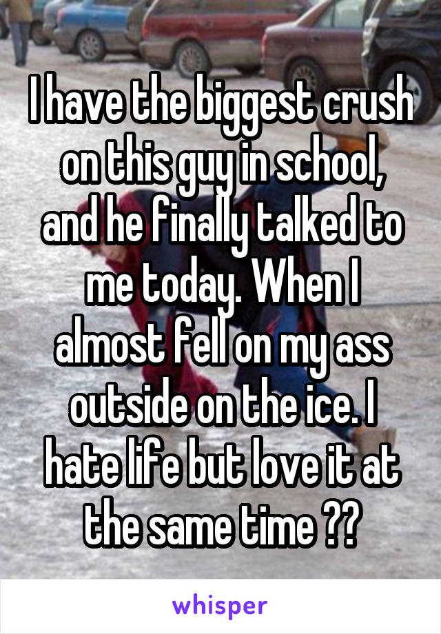 I have the biggest crush on this guy in school, and he finally talked to me today. When I almost fell on my ass outside on the ice. I hate life but love it at the same time ??