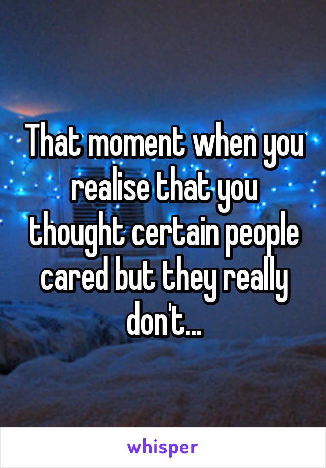 That moment when you realise that you thought certain people cared but they really don't...