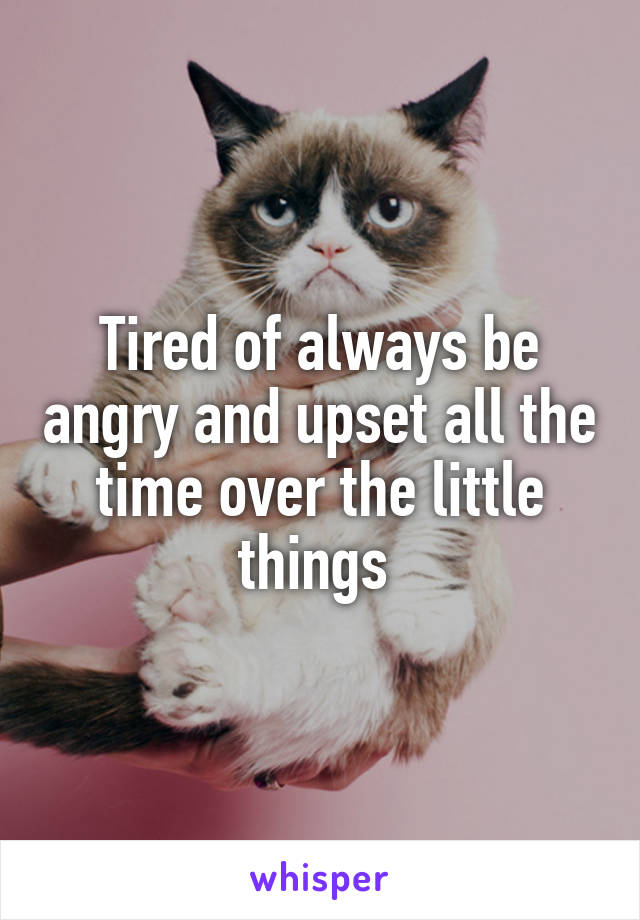 Tired of always be angry and upset all the time over the little things 