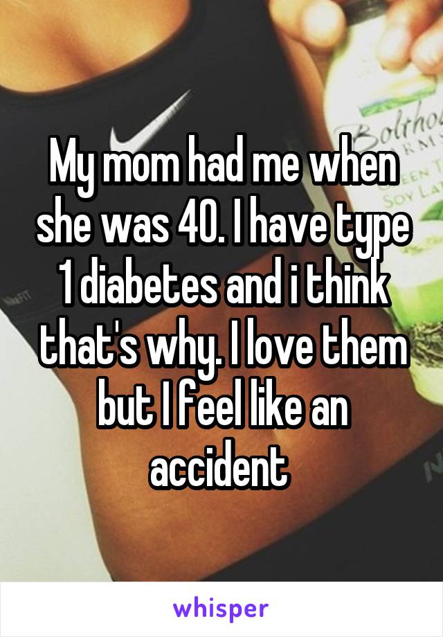 My mom had me when she was 40. I have type 1 diabetes and i think that's why. I love them but I feel like an accident 