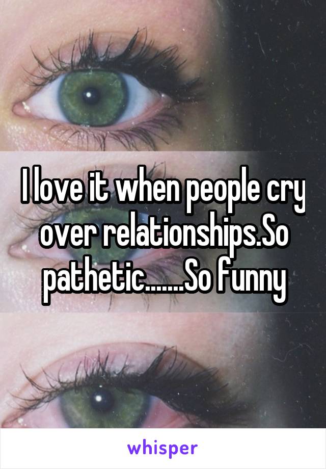 I love it when people cry over relationships.So pathetic.......So funny