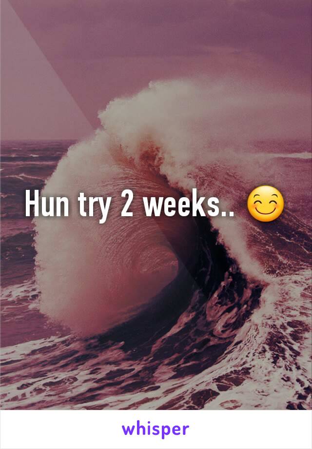 Hun try 2 weeks.. 😊