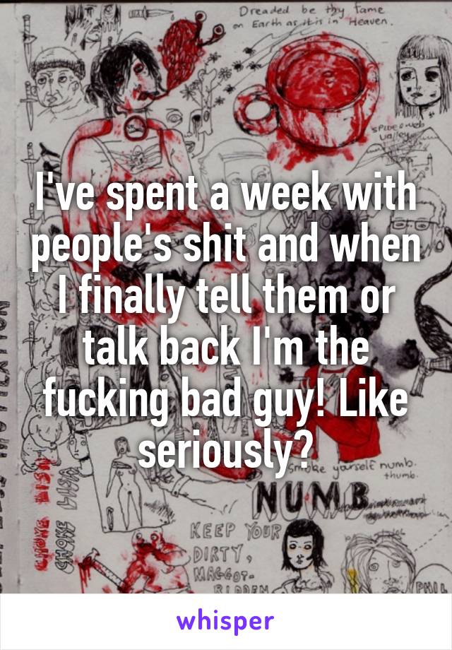 I've spent a week with people's shit and when I finally tell them or talk back I'm the fucking bad guy! Like seriously?