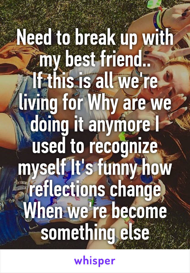 Need to break up with my best friend..
If this is all we're living for Why are we doing it anymore I used to recognize myself It's funny how reflections change When we're become something else