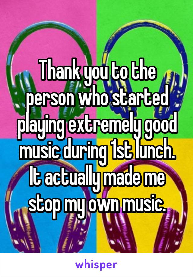 Thank you to the person who started playing extremely good music during 1st lunch. It actually made me stop my own music.