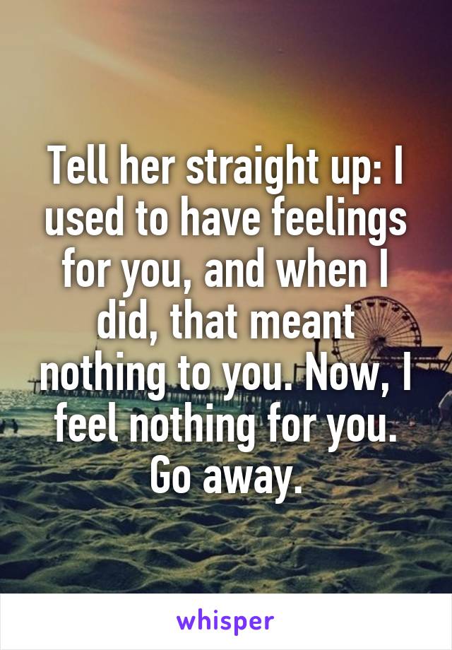 Tell her straight up: I used to have feelings for you, and when I did, that meant nothing to you. Now, I feel nothing for you. Go away.