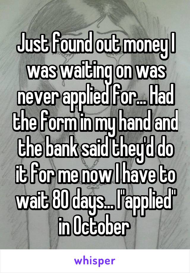 Just found out money I was waiting on was never applied for... Had the form in my hand and the bank said they'd do it for me now I have to wait 80 days... I"applied" in October 