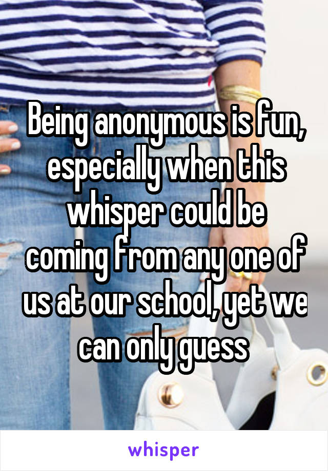 Being anonymous is fun, especially when this whisper could be coming from any one of us at our school, yet we can only guess 