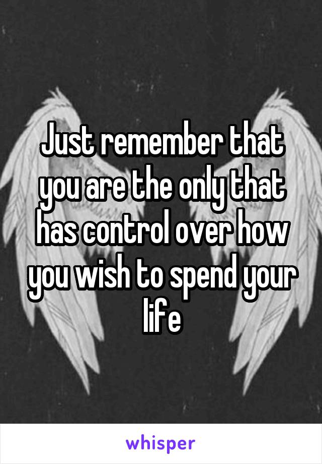 Just remember that you are the only that has control over how you wish to spend your life