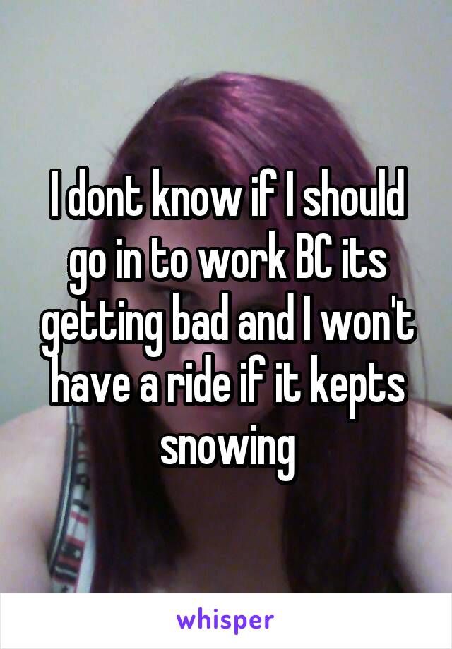 I dont know if I should go in to work BC its getting bad and I won't have a ride if it kepts snowing