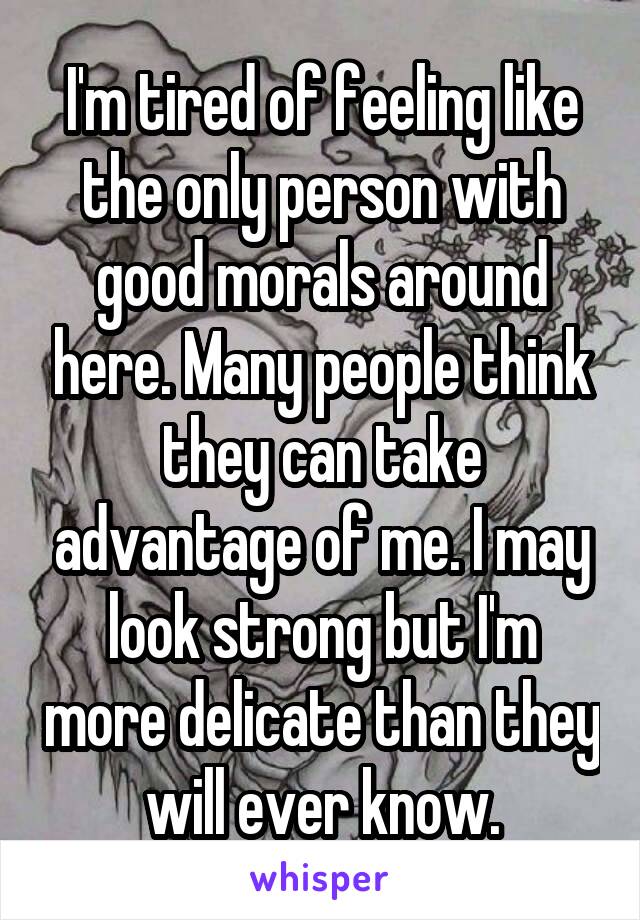 I'm tired of feeling like the only person with good morals around here. Many people think they can take advantage of me. I may look strong but I'm more delicate than they will ever know.