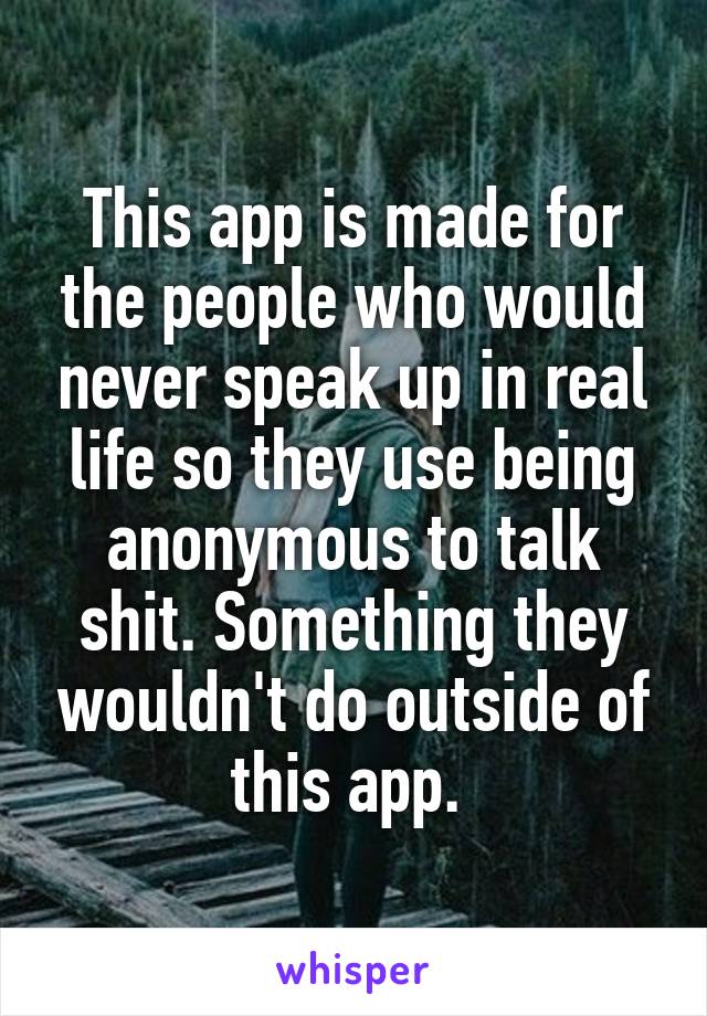 This app is made for the people who would never speak up in real life so they use being anonymous to talk shit. Something they wouldn't do outside of this app. 