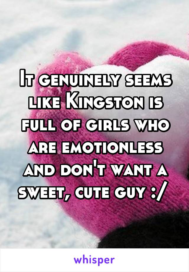 It genuinely seems like Kingston is full of girls who are emotionless and don't want a sweet, cute guy :/ 