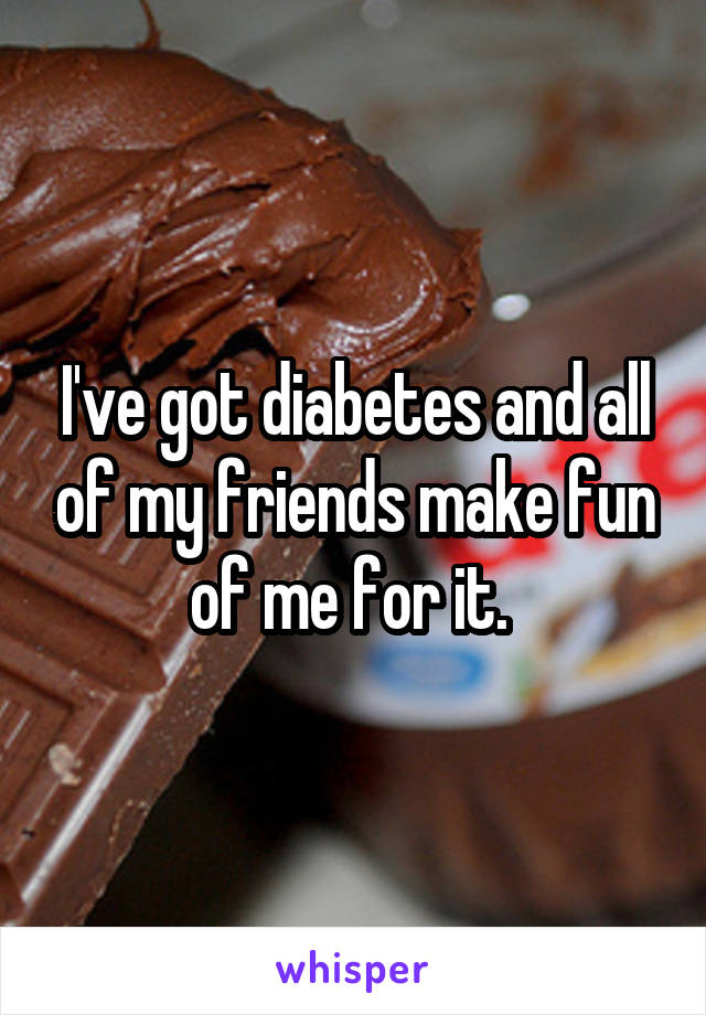 I've got diabetes and all of my friends make fun of me for it. 