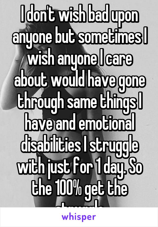 I don't wish bad upon anyone but sometimes I wish anyone I care about would have gone through same things I have and emotional disabilities I struggle with just for 1 day. So the 100% get the struggle