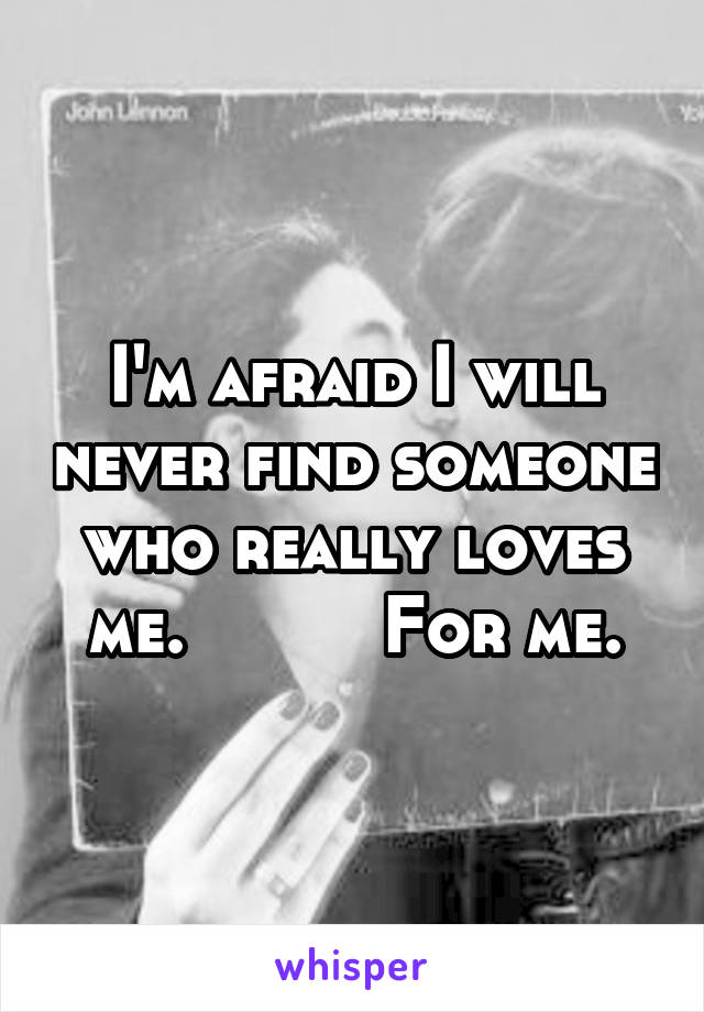 I'm afraid I will never find someone who really loves me.          For me.