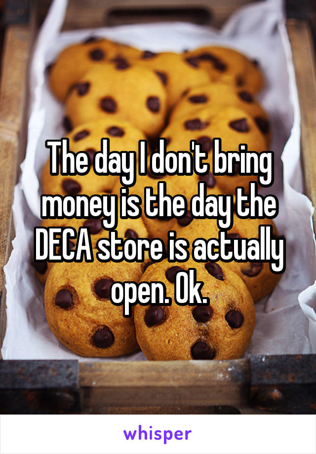 The day I don't bring money is the day the DECA store is actually open. Ok.