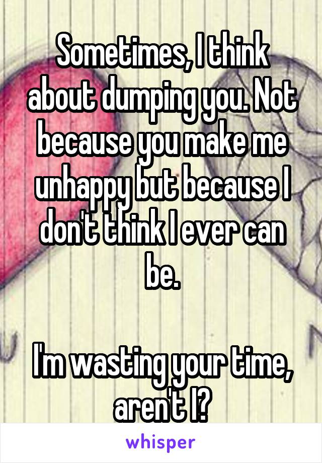 Sometimes, I think about dumping you. Not because you make me unhappy but because I don't think I ever can be.

I'm wasting your time, aren't I?