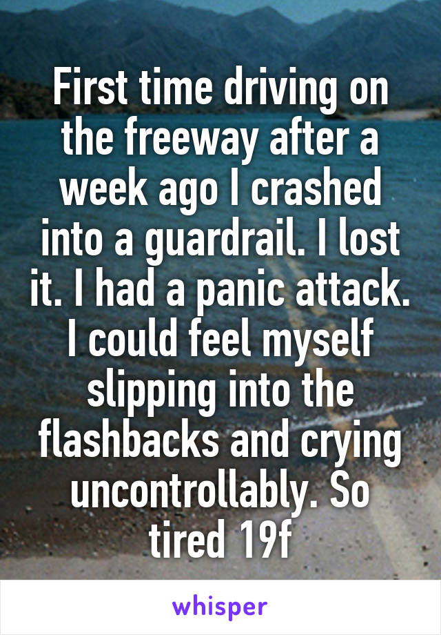 First time driving on the freeway after a week ago I crashed into a guardrail. I lost it. I had a panic attack. I could feel myself slipping into the flashbacks and crying uncontrollably. So tired 19f